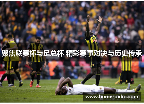 聚焦联赛杯与足总杯 精彩赛事对决与历史传承